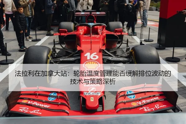 法拉利在加拿大站：轮胎温度管理能否缓解排位波动的技术与策略深析
