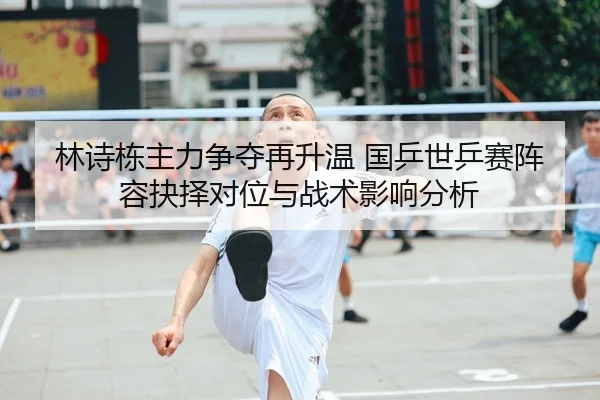 林诗栋主力争夺再升温 国乒世乒赛阵容抉择对位与战术影响分析
