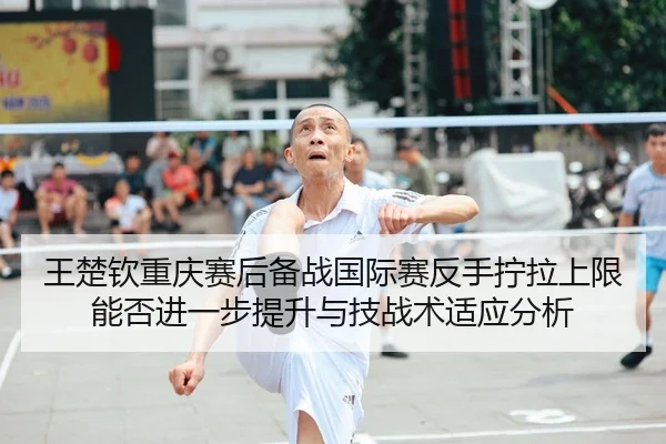 王楚钦重庆赛后备战国际赛反手拧拉上限能否进一步提升与技战术适应分析