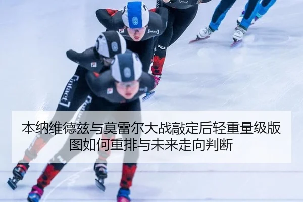 本纳维德兹与莫雷尔大战敲定后轻重量级版图如何重排与未来走向判断